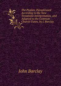 The Psalms, Paraphrased According to the New-Testament Interpretation, and Adapted to the Common Church-Tunes, by J. Barclay
