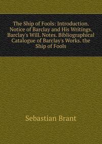 The Ship of Fools: Introduction. Notice of Barclay and His Writings. Barclay's Will. Notes. Bibliographical Catalogue of Barclay's Works. the Ship of Fools