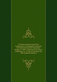 Certamen Literario Que Para Conmemorar El Segundo Centenario Del Fallecimiento Del Dramatico Insigne D. Pedro Calderon De La Barca Celebraron La . El Dia 25 De Mayo De 1881 (Spanish Edition)