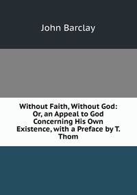 Without Faith, Without God: Or, an Appeal to God Concerning His Own Existence, with a Preface by T. Thom