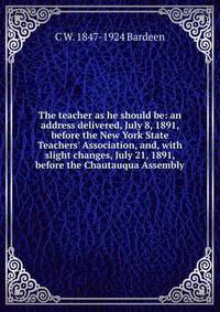 The teacher as he should be: an address delivered, July 8, 1891, before the New York State Teachers' Association, and, with slight changes, July 21, 1891, before the Chautauqua Assembly