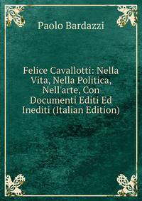 Felice Cavallotti: Nella Vita, Nella Politica, Nell'arte, Con Documenti Editi Ed Inediti (Italian Edition)