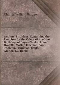 Authors' Birthdays: Containing the Exercises for the Celebration of the Birthdays of Bayard Taylor, Lowell, Howells, Motley, Emerson, Saxe, Thoreau, . Parkman, Cable, Aldrich, J.C. Harris