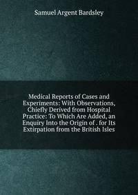 Medical Reports of Cases and Experiments: With Observations, Chiefly Derived from Hospital Practice: To Which Are Added, an Enquiry Into the Origin of . for Its Extirpation from the British Isles
