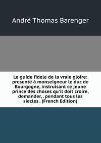 Le guide fidele de la vraie gloire: present? ? monseigneur le duc de Bourgogne, instruisant ce jeune prince des choses qu'il doit croire, demander, . pendant tous les siecles . (French Edition)