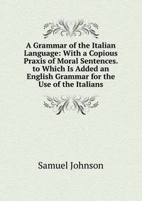 A Grammar of the Italian Language: With a Copious Praxis of Moral Sentences. to Which Is Added an English Grammar for the Use of the Italians