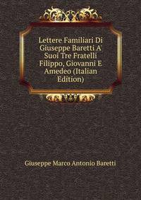 Lettere Familiari Di Giuseppe Baretti A' Suoi Tre Fratelli Filippo, Giovanni E Amedeo (Italian Edition)