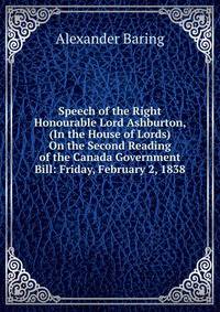 Speech of the Right Honourable Lord Ashburton, (In the House of Lords) On the Second Reading of the Canada Government Bill: Friday, February 2, 1838