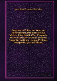 Fragmenta Poetarum Veterum Recentiorum, Ponderosioribus Metris: Cum Laudi, Cum Vituperio Inservituris: Nec Non Intermixtis Apophtegmatibus, . Atque Profanis, Interjectisq (Latin Edition)