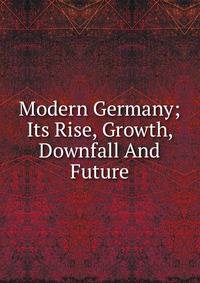 Modern Germany; Its Rise, Growth, Downfall And Future