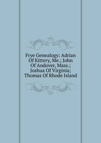 Frye Genealogy: Adrian Of Kittery, Me.; John Of Andover, Mass.; Joshua Of Virginia; Thomas Of Rhode Island