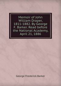 Memoir of John William Draper, 1811-1882. By George F. Barker. Read before the National Academy, April 21, 1886