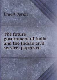 The future government of India and the Indian civil service; papers ed