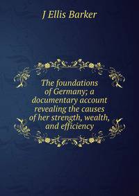The foundations of Germany; a documentary account revealing the causes of her strength, wealth, and efficiency
