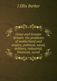 Great and Greater Britain: the problems of motherland and empire, political, naval, military, industrial, financial, social