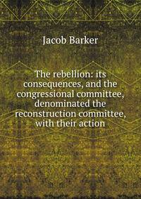 The rebellion: its consequences, and the congressional committee, denominated the reconstruction committee, with their action