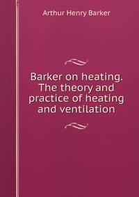 Barker on heating. The theory and practice of heating and ventilation