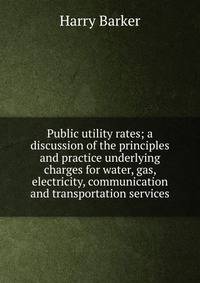 Public utility rates; a discussion of the principles and practice underlying charges for water, gas, electricity, communication and transportation services