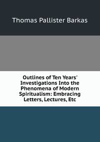 Outlines of Ten Years' Investigations Into the Phenomena of Modern Spiritualism: Embracing Letters, Lectures, Etc