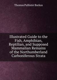 Illustrated Guide to the Fish, Amphibian, Reptilian, and Supposed Mammalian Remains of the Northumberland Carboniferous Strata