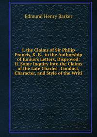I. the Claims of Sir Philip Francis, K. B., to the Authorship of Junius's Letters, Disproved: Ii. Some Inquiry Into the Claims of the Late Charles . Conduct, Character, and Style of the Writi