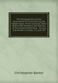 The Development of the Associative Principle During the Middle Ages: Three Lectures, Read Before the Members and Patrons of the Huddersfield Early . During the Winters of 1856, '57, and '58