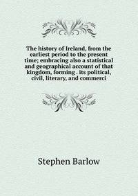 The history of Ireland, from the earliest period to the present time; embracing also a statistical and geographical account of that kingdom, forming . its political, civil, literary, and commerci