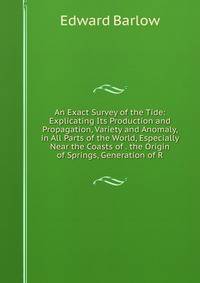 An Exact Survey of the Tide: Explicating Its Production and Propagation, Variety and Anomaly, in All Parts of the World, Especially Near the Coasts of . the Origin of Springs, Generation of R