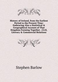 History of Ireland, from the Earliest Period to the Present Time: Embracing Also a Statistical &amp; Geographical Account of That Kingdom Forming Together . Civil, Literary &amp; Commercial Relations