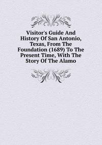Visitor's Guide And History Of San Antonio, Texas, From The Foundation (1689) To The Present Time, With The Story Of The Alamo