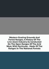 Western Grazing Grounds And Forest Ranges; A History Of The Live-stock Industry As Conducted On The Open Ranges Of The Arid West, With Particular . Made Of The Ranges In The National Forests