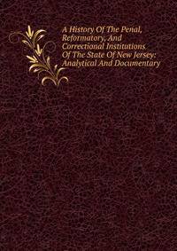 A History Of The Penal, Reformatory, And Correctional Institutions Of The State Of New Jersey: Analytical And Documentary.