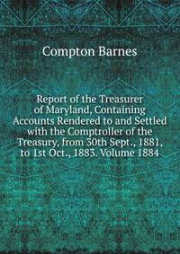 Report of the Treasurer of Maryland, Containing Accounts Rendered to and Settled with the Comptroller of the Treasury, from 30th Sept., 1881, to 1st Oct., 1883. Volume 1884
