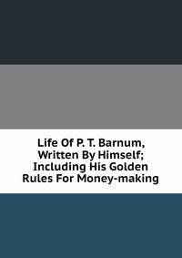 Life Of P. T. Barnum, Written By Himself; Including His Golden Rules For Money-making