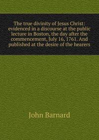The true divinity of Jesus Christ: evidenced in a discourse at the public lecture in Boston, the day after the commencement, July 16, 1761. And published at the desire of the hearers.