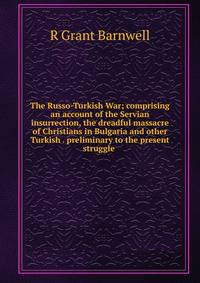 The Russo-Turkish War; comprising an account of the Servian insurrection, the dreadful massacre of Christians in Bulgaria and other Turkish . preliminary to the present struggle .