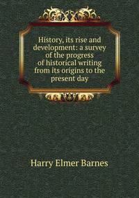History, its rise and development: a survey of the progress of historical writing from its origins to the present day