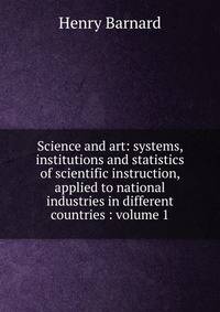 Science and art: systems, institutions and statistics of scientific instruction, applied to national industries in different countries : volume 1