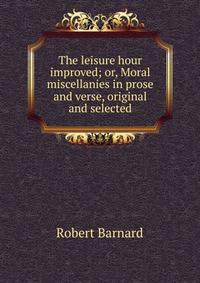 The leisure hour improved; or, Moral miscellanies in prose and verse, original and selected
