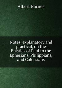 Notes, explanatory and practical, on the Epistles of Paul to the Ephesians, Philippians, and Colossians