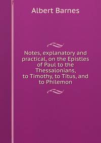 Notes, explanatory and practical, on the Epistles of Paul to the Thessalonians, to Timothy, to Titus, and to Philemon