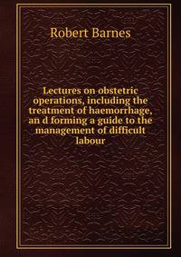 Lectures on obstetric operations, including the treatment of haemorrhage, an d forming a guide to the management of difficult labour