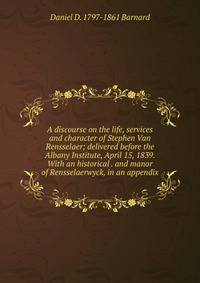 A discourse on the life, services and character of Stephen Van Rensselaer; delivered before the Albany Institute, April 15, 1839. With an historical . and manor of Rensselaerwyck, in an appendix