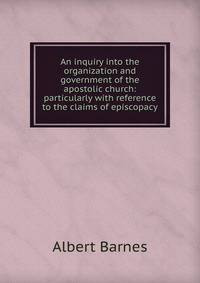 An inquiry into the organization and government of the apostolic church: particularly with reference to the claims of episcopacy