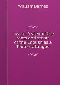 Tiw; or, A view of the roots and stems of the English as a Teutonic tongue