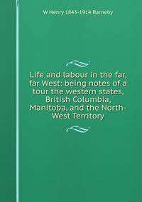 Life and labour in the far, far West: being notes of a tour the western states, British Columbia, Manitoba, and the North-West Territory