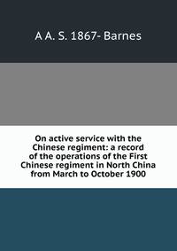 On active service with the Chinese regiment: a record of the operations of the First Chinese regiment in North China from March to October 1900