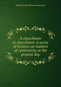 A churchman to churchmen: a series of lectures on matters of controversy at the present day