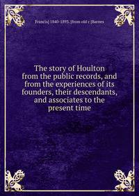 The story of Houlton from the public records, and from the experiences of its founders, their descendants, and associates to the present time