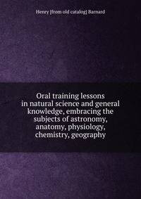Oral training lessons in natural science and general knowledge, embracing the subjects of astronomy, anatomy, physiology, chemistry, geography